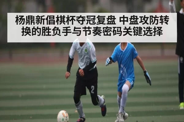 杨鼎新倡棋杯夺冠复盘 中盘攻防转换的胜负手与节奏密码关键选择